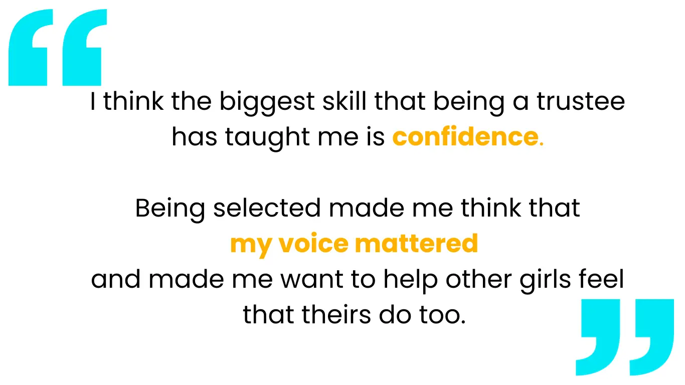 Quote has blue speech marks around it and reads: I think the biggest skill that being a trustee has taught me is confidence.   Being selected made me think that  my voice mattered  and made me want to help other girls feel that theirs do too. 