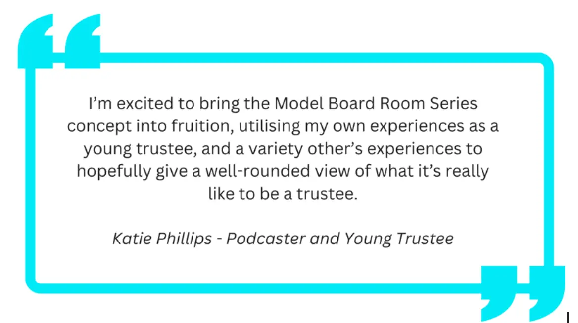 text on the graphic reads: “I’m excited to bring the Model Board Room Series concept into fruition, utilising my own experiences as a young trustee, and a variety other’s experiences to hopefully give a well-rounded view of what it’s really like to be a trustee.” -  Katie Phillips, Podcaster and Young Trudtee