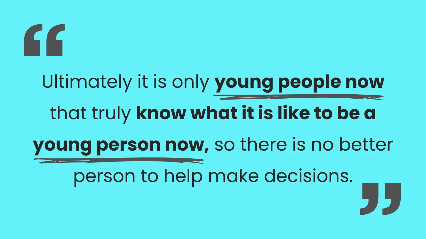 Blue image with quotation marks around text which reads: Ultimately it is only young people now that truly know what it is like to be a young person now, so there is no better person to help make decisions.