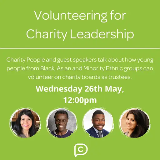 An advert for an event called 'Volunteering for Charity Leadership' hosted by the organisation Charity People. The advert reads 'Charity People and guest speakers talk about how young people from Black, Asian, and Minority Ethnic groups can volunteer on charity boards as trustees - Wednesday 26th May 12pm'. There are headshots of the 4 speakers- Ambreen Shah, Malcolm John, Abiodun Olatokun, and Mita Desai. The Charity People logo is at the bottom. The background is green, and the text is white.