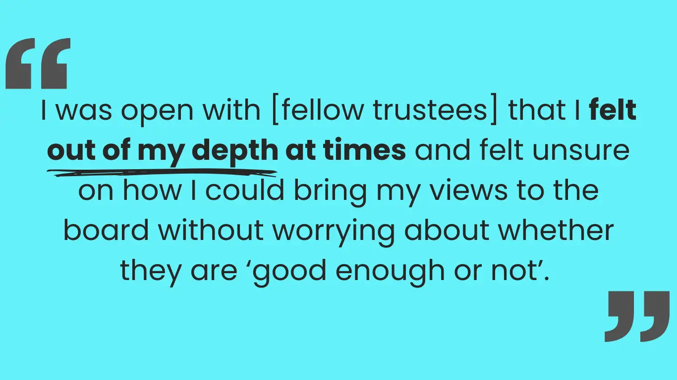 Large quotation marks on either side with the quote in the middle: I was open with [fellow trustees] that I felt out of my depth at times and felt unsure on how I could bring my views to the board without worrying about whether they are ‘good enough or not’.