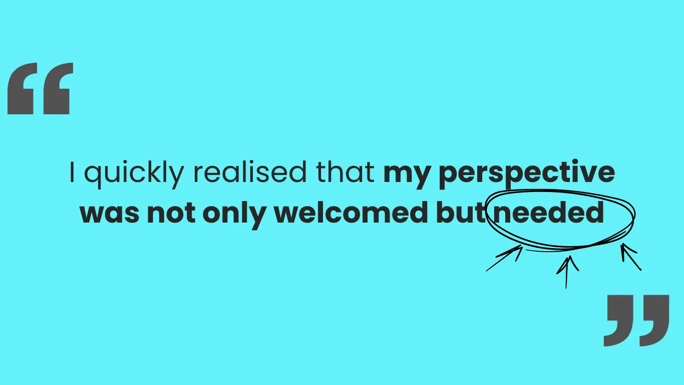 Large quotation marks on either side and the quote in the middle: I quickly realised that my perspective was not only welcomed but needed.