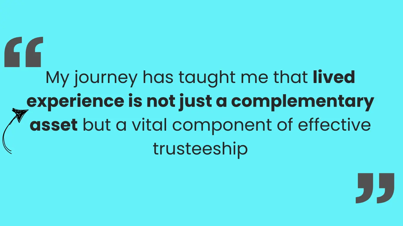 Large quotation marks on either side and the saying: My journey has taught me that lived experience is not just a complementary asset but a vital component of effective trusteeship.