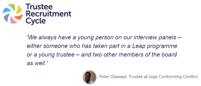 Quote from peter (trustee at leap confronting conflict) "We always have a young person on our interview panels - either someone who has taken part in Leap programme or a young trustee - and two other members of the board as well."